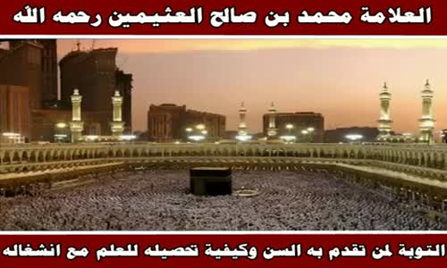 ‫التوبة لمن تقدم به السن وكيفية تحصيله للعلم مع انشغاله - الشيخ محمد بن صالح العثيمين ‬‎ 